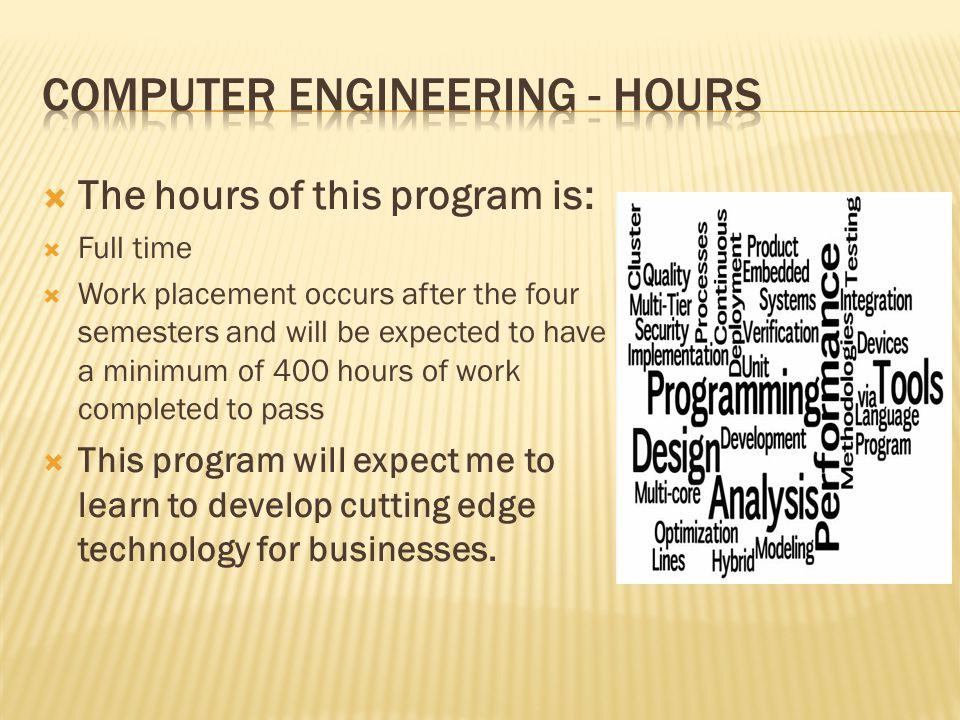  The hours of this program is:  Full time  Work placement occurs after the four semesters and will be expected to have a minimum of 400 hours of work completed to pass  This program will expect me to learn to develop cutting edge technology for businesses.