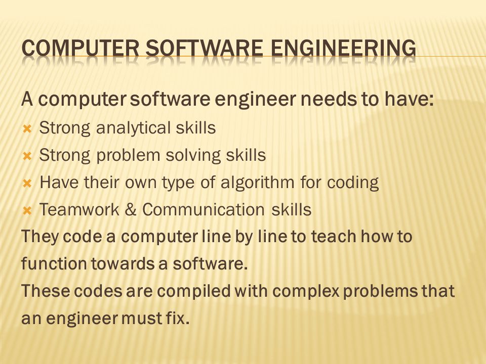 A computer software engineer needs to have:  Strong analytical skills  Strong problem solving skills  Have their own type of algorithm for coding  Teamwork & Communication skills They code a computer line by line to teach how to function towards a software.
