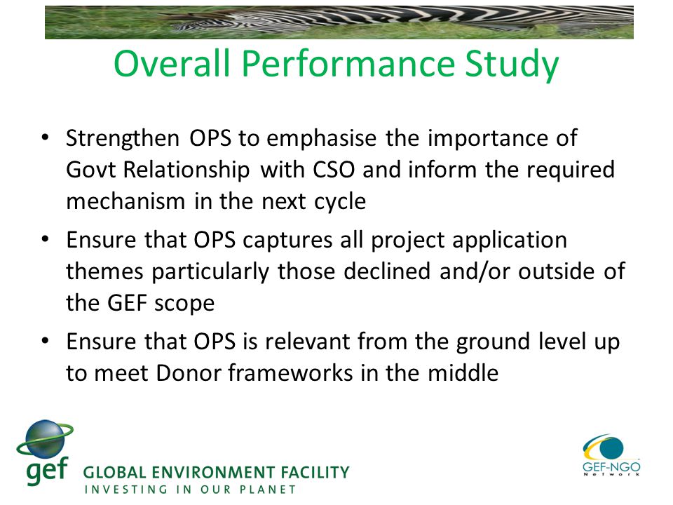 Overall Performance Study Strengthen OPS to emphasise the importance of Govt Relationship with CSO and inform the required mechanism in the next cycle Ensure that OPS captures all project application themes particularly those declined and/or outside of the GEF scope Ensure that OPS is relevant from the ground level up to meet Donor frameworks in the middle