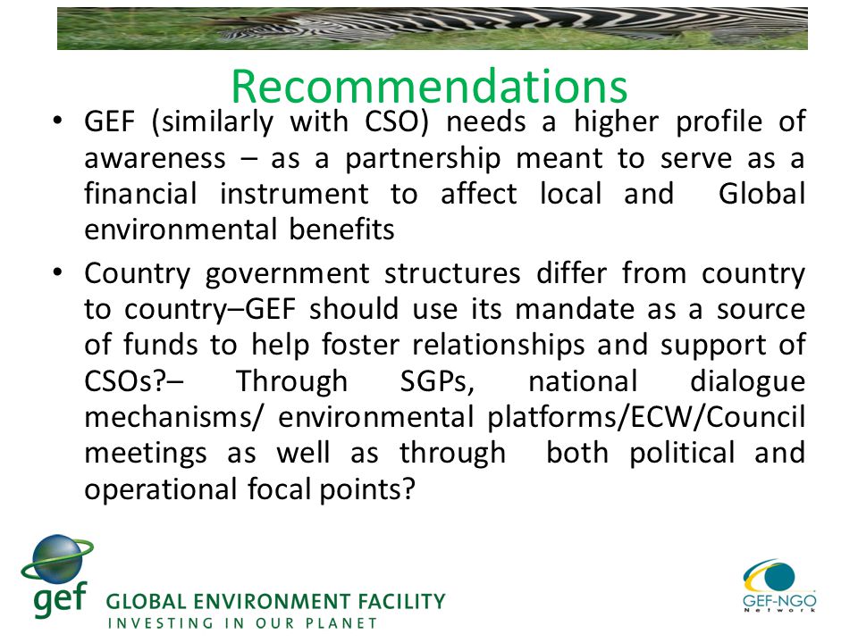 Recommendations GEF (similarly with CSO) needs a higher profile of awareness – as a partnership meant to serve as a financial instrument to affect local and Global environmental benefits Country government structures differ from country to country–GEF should use its mandate as a source of funds to help foster relationships and support of CSOs – Through SGPs, national dialogue mechanisms/ environmental platforms/ECW/Council meetings as well as through both political and operational focal points