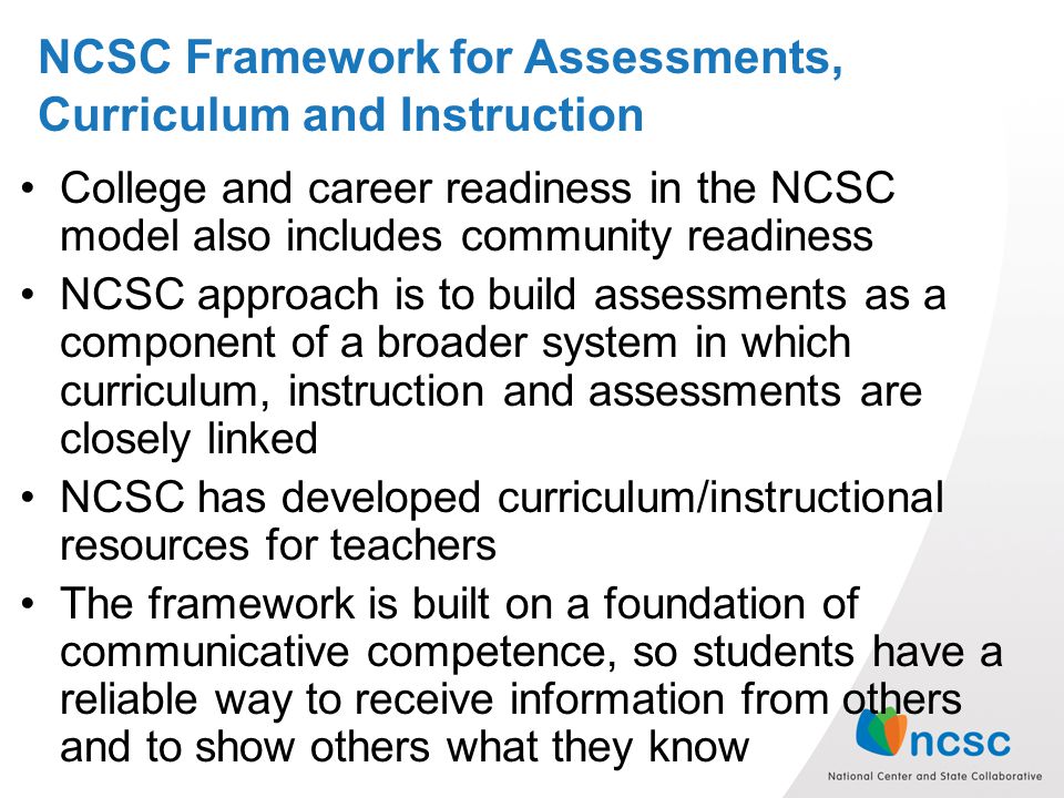 NCSC Framework for Assessments, Curriculum and Instruction College and career readiness in the NCSC model also includes community readiness NCSC approach is to build assessments as a component of a broader system in which curriculum, instruction and assessments are closely linked NCSC has developed curriculum/instructional resources for teachers The framework is built on a foundation of communicative competence, so students have a reliable way to receive information from others and to show others what they know