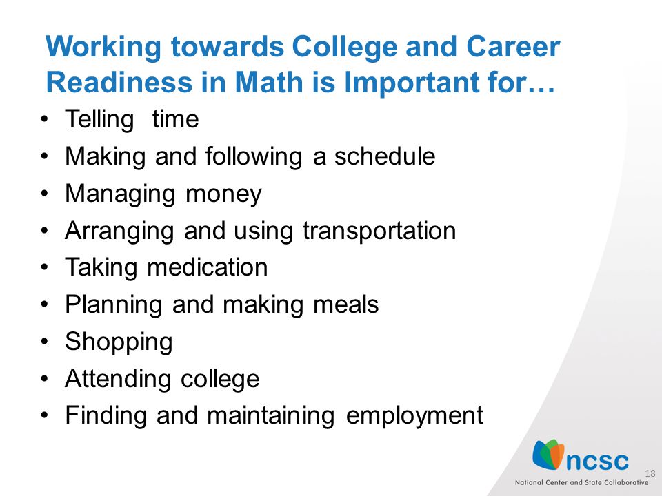 Working towards College and Career Readiness in Math is Important for… Telling time Making and following a schedule Managing money Arranging and using transportation Taking medication Planning and making meals Shopping Attending college Finding and maintaining employment 18