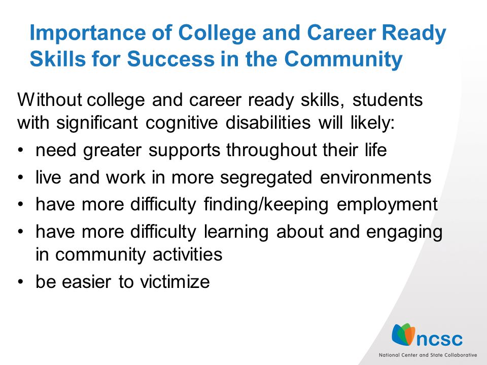 Importance of College and Career Ready Skills for Success in the Community Without college and career ready skills, students with significant cognitive disabilities will likely: need greater supports throughout their life live and work in more segregated environments have more difficulty finding/keeping employment have more difficulty learning about and engaging in community activities be easier to victimize