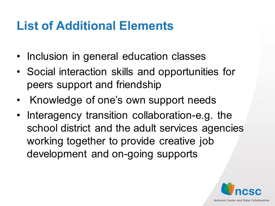 List of Additional Elements Inclusion in general education classes Social interaction skills and opportunities for peers support and friendship Knowledge of one’s own support needs Interagency transition collaboration-e.g.