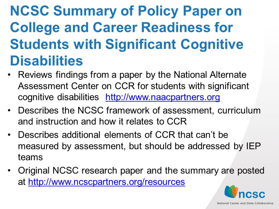 NCSC Summary of Policy Paper on College and Career Readiness for Students with Significant Cognitive Disabilities Reviews findings from a paper by the National Alternate Assessment Center on CCR for students with significant cognitive disabilities   Describes the NCSC framework of assessment, curriculum and instruction and how it relates to CCR Describes additional elements of CCR that can’t be measured by assessment, but should be addressed by IEP teams Original NCSC research paper and the summary are posted at