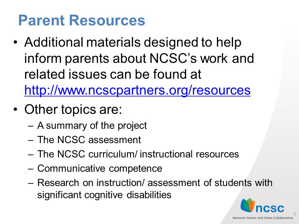Parent Resources Additional materials designed to help inform parents about NCSC’s work and related issues can be found at     Other topics are: –A summary of the project –The NCSC assessment –The NCSC curriculum/ instructional resources –Communicative competence –Research on instruction/ assessment of students with significant cognitive disabilities 5