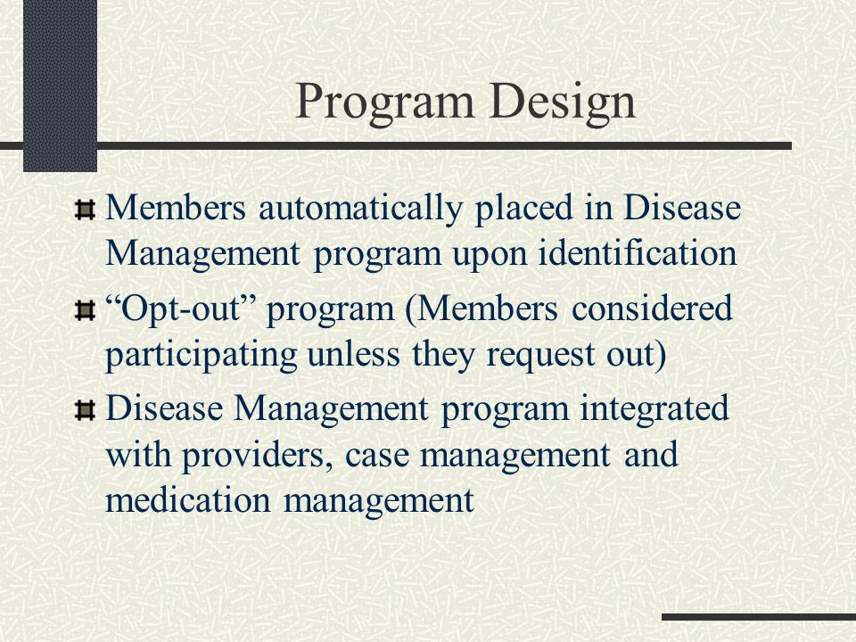 Program Design Members automatically placed in Disease Management program upon identification Opt-out program (Members considered participating unless they request out) Disease Management program integrated with providers, case management and medication management