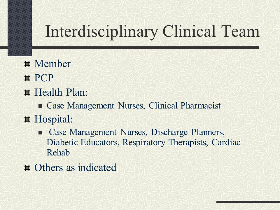Interdisciplinary Clinical Team Member PCP Health Plan: Case Management Nurses, Clinical Pharmacist Hospital: Case Management Nurses, Discharge Planners, Diabetic Educators, Respiratory Therapists, Cardiac Rehab Others as indicated