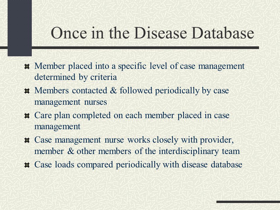 Once in the Disease Database Member placed into a specific level of case management determined by criteria Members contacted & followed periodically by case management nurses Care plan completed on each member placed in case management Case management nurse works closely with provider, member & other members of the interdisciplinary team Case loads compared periodically with disease database