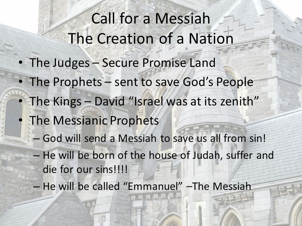 Call for a Messiah The Creation of a Nation The Judges – Secure Promise Land The Prophets – sent to save God’s People The Kings – David Israel was at its zenith The Messianic Prophets – God will send a Messiah to save us all from sin.