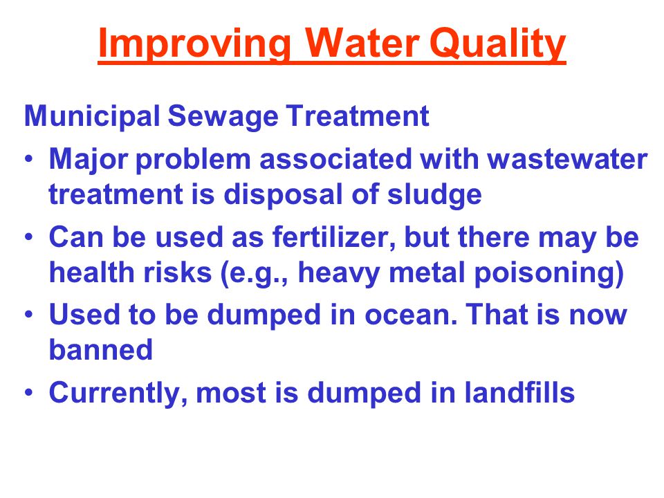 Improving Water Quality Municipal Sewage Treatment Major problem associated with wastewater treatment is disposal of sludge Can be used as fertilizer, but there may be health risks (e.g., heavy metal poisoning) Used to be dumped in ocean.