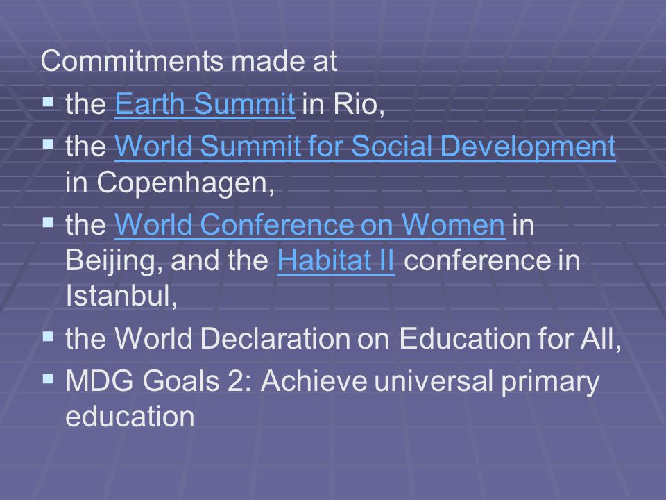Commitments made at   the Earth Summit in Rio,Earth Summit   the World Summit for Social Development in Copenhagen,World Summit for Social Development   the World Conference on Women in Beijing, and the Habitat II conference in Istanbul,World Conference on WomenHabitat II   the World Declaration on Education for All,   MDG Goals 2: Achieve universal primary education