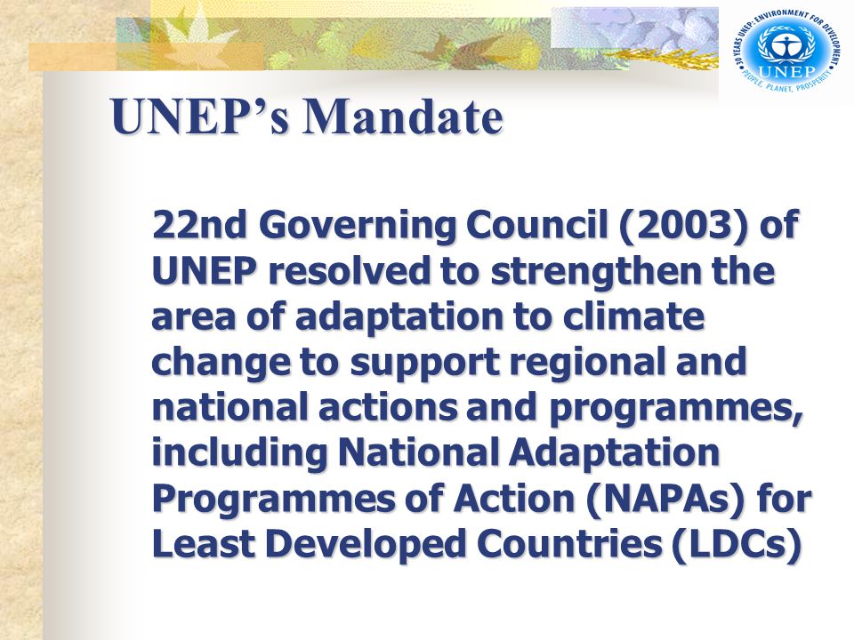 UNEP’s Mandate 22nd Governing Council (2003) of UNEP resolved to strengthen the area of adaptation to climate change to support regional and national actions and programmes, including National Adaptation Programmes of Action (NAPAs) for Least Developed Countries (LDCs)