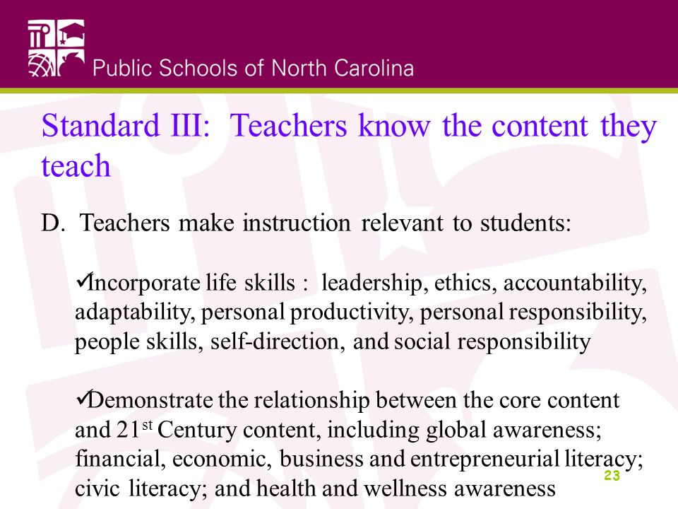 23 Standard III: Teachers know the content they teach D.Teachers make instruction relevant to students: Incorporate life skills : leadership, ethics, accountability, adaptability, personal productivity, personal responsibility, people skills, self-direction, and social responsibility Demonstrate the relationship between the core content and 21 st Century content, including global awareness; financial, economic, business and entrepreneurial literacy; civic literacy; and health and wellness awareness