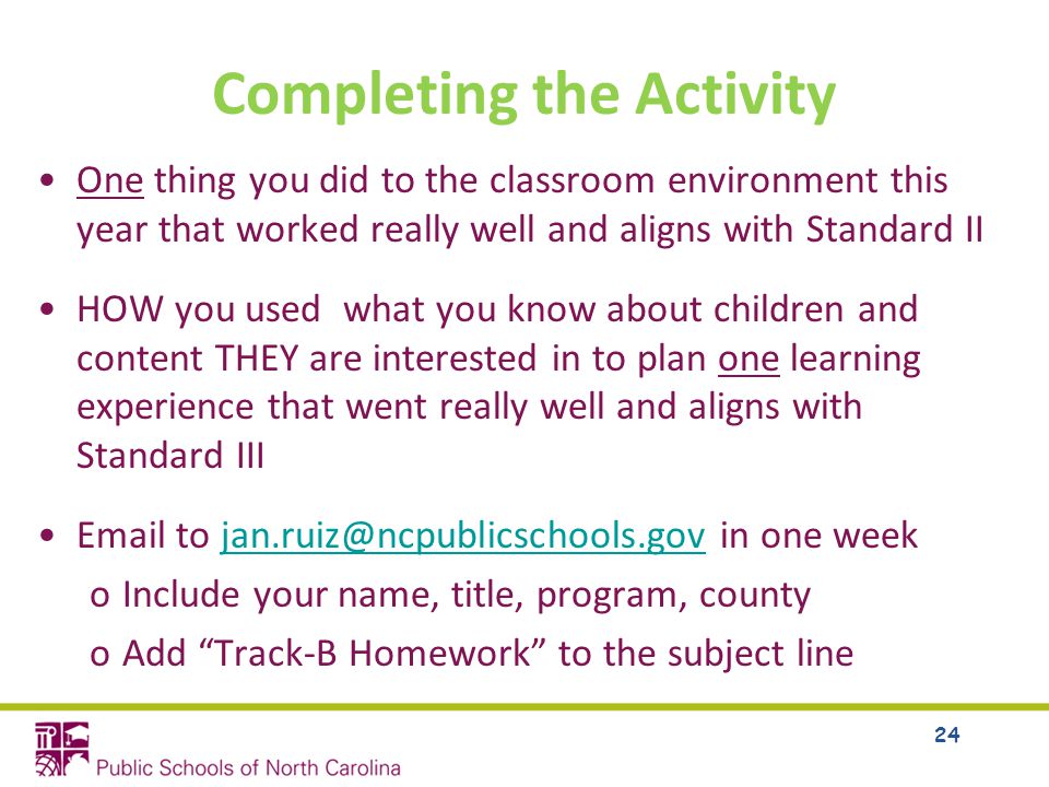 Completing the Activity One thing you did to the classroom environment this year that worked really well and aligns with Standard II HOW you used what you know about children and content THEY are interested in to plan one learning experience that went really well and aligns with Standard III  to in one oInclude your name, title, program, county oAdd Track-B Homework to the subject line 24