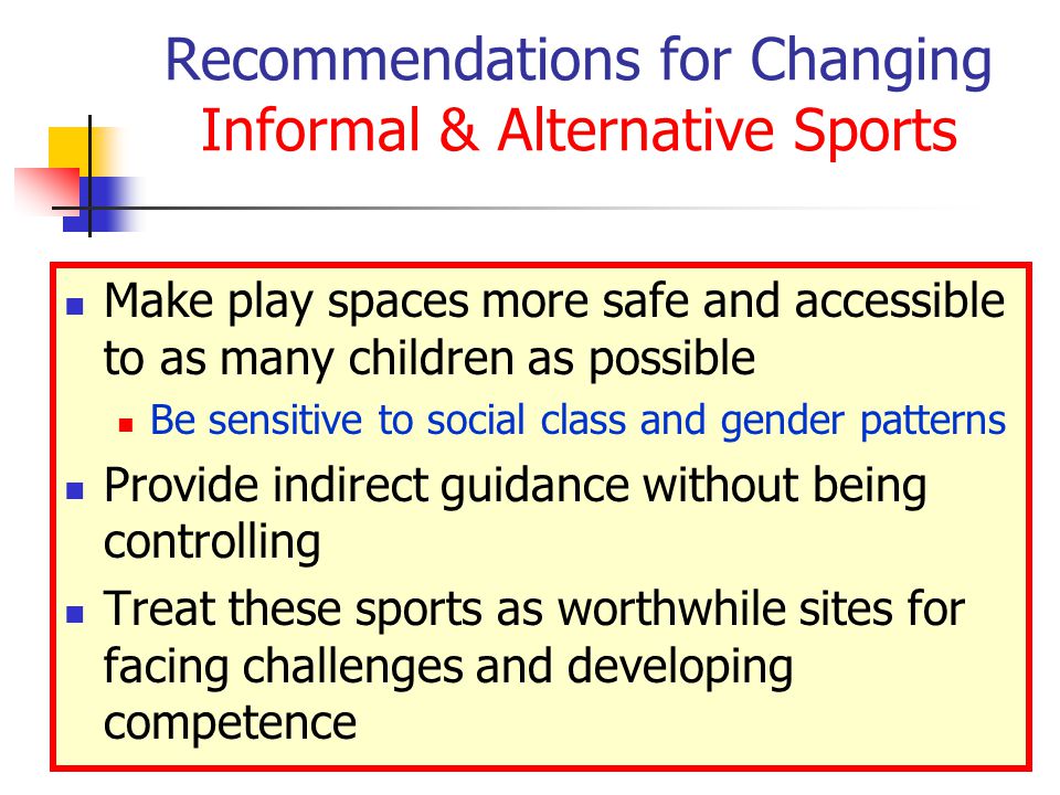Recommendations for Changing Informal & Alternative Sports Make play spaces more safe and accessible to as many children as possible Be sensitive to social class and gender patterns Provide indirect guidance without being controlling Treat these sports as worthwhile sites for facing challenges and developing competence