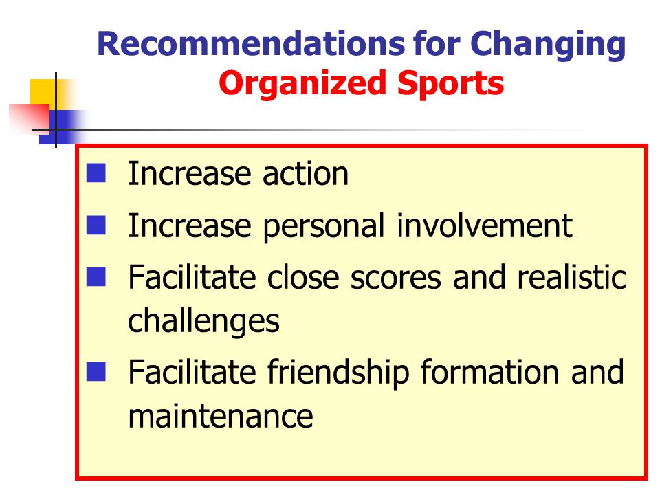 Recommendations for Changing Organized Sports Increase action Increase personal involvement Facilitate close scores and realistic challenges Facilitate friendship formation and maintenance