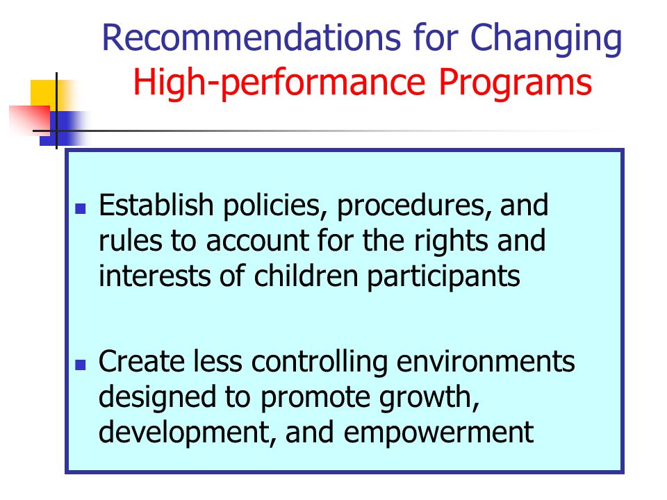 Recommendations for Changing High-performance Programs Establish policies, procedures, and rules to account for the rights and interests of children participants Create less controlling environments designed to promote growth, development, and empowerment