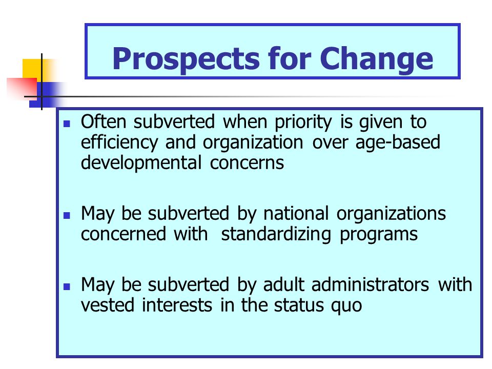 Prospects for Change Often subverted when priority is given to efficiency and organization over age-based developmental concerns May be subverted by national organizations concerned with standardizing programs May be subverted by adult administrators with vested interests in the status quo