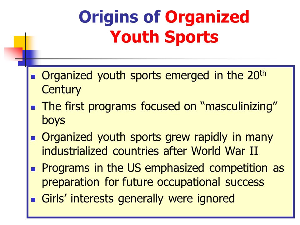 Origins of Organized Youth Sports Organized youth sports emerged in the 20 th Century The first programs focused on masculinizing boys Organized youth sports grew rapidly in many industrialized countries after World War II Programs in the US emphasized competition as preparation for future occupational success Girls’ interests generally were ignored