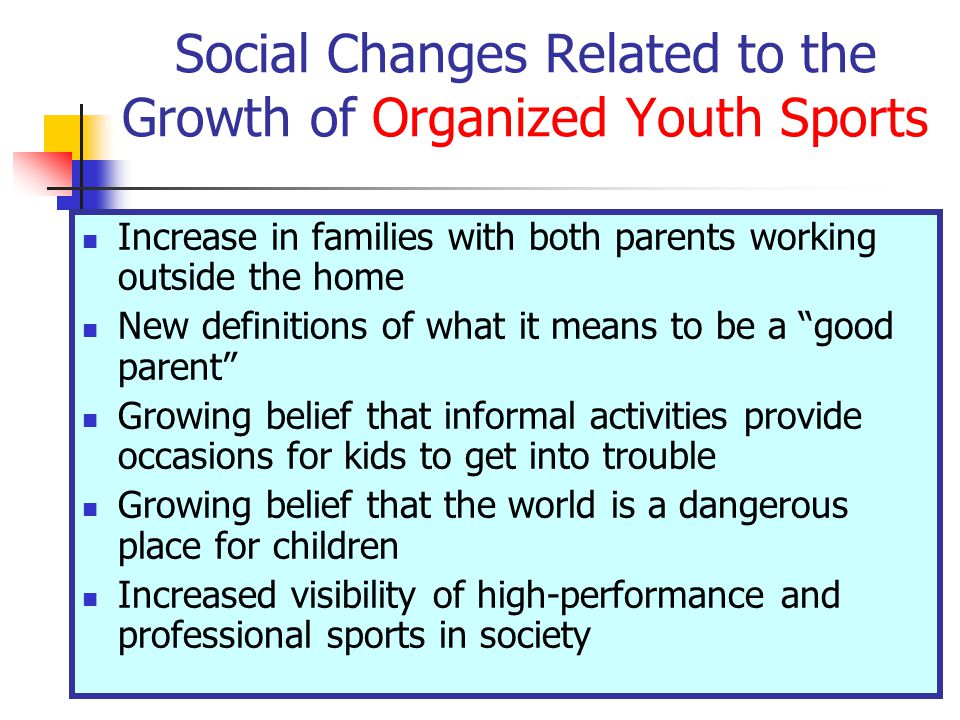 Social Changes Related to the Growth of Organized Youth Sports Increase in families with both parents working outside the home New definitions of what it means to be a good parent Growing belief that informal activities provide occasions for kids to get into trouble Growing belief that the world is a dangerous place for children Increased visibility of high-performance and professional sports in society