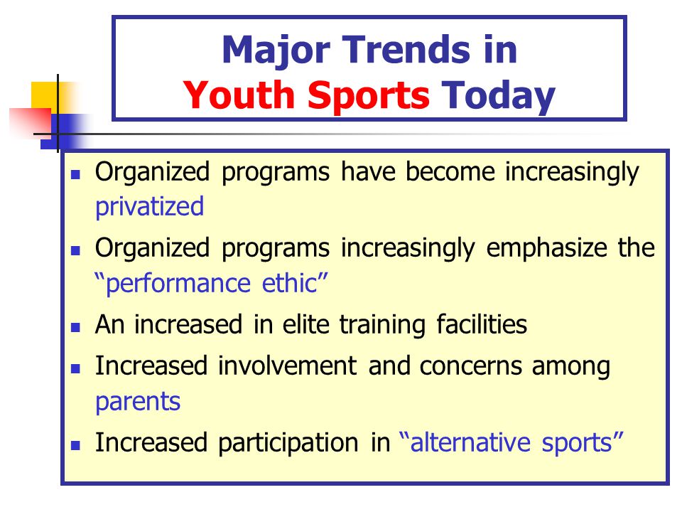 Major Trends in Youth Sports Today Organized programs have become increasingly privatized Organized programs increasingly emphasize the performance ethic An increased in elite training facilities Increased involvement and concerns among parents Increased participation in alternative sports
