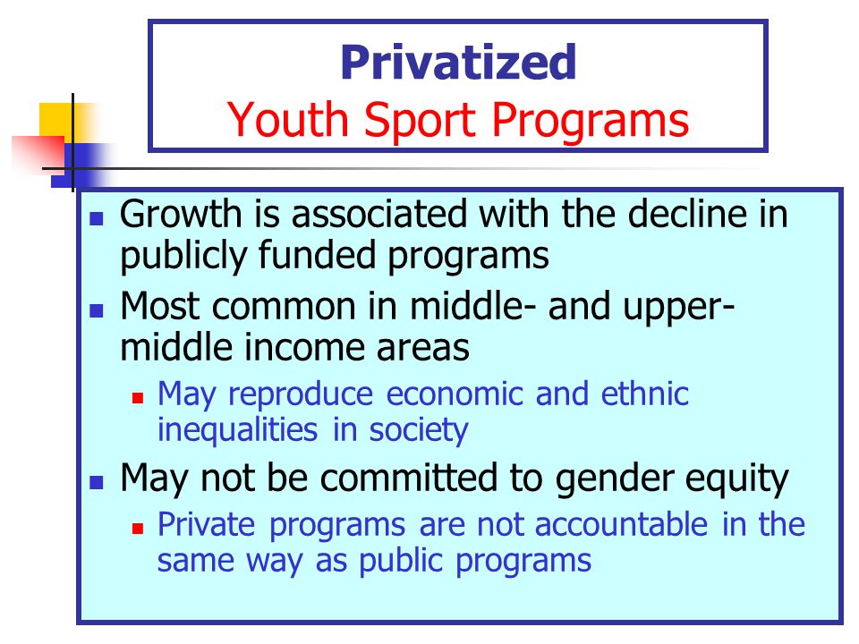 Privatized Youth Sport Programs Growth is associated with the decline in publicly funded programs Most common in middle- and upper- middle income areas May reproduce economic and ethnic inequalities in society May not be committed to gender equity Private programs are not accountable in the same way as public programs