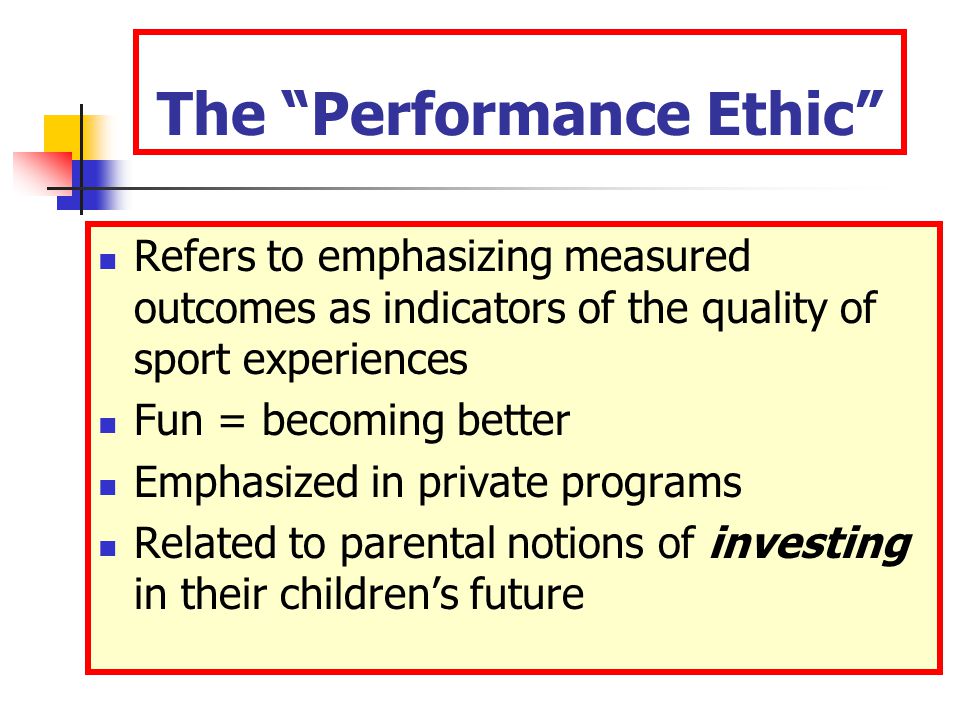The Performance Ethic Refers to emphasizing measured outcomes as indicators of the quality of sport experiences Fun = becoming better Emphasized in private programs Related to parental notions of investing in their children’s future