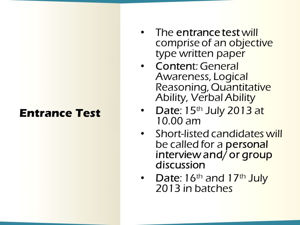 Entrance Test The entrance test will comprise of an objective type written paper Content: General Awareness, Logical Reasoning, Quantitative Ability, Verbal Ability Date: 15 th July 2013 at am Short-listed candidates will be called for a personal interview and/ or group discussion Date: 16 th and 17 th July 2013 in batches
