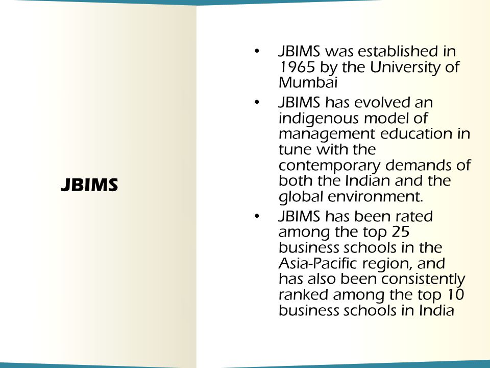 JBIMS JBIMS was established in 1965 by the University of Mumbai JBIMS has evolved an indigenous model of management education in tune with the contemporary demands of both the Indian and the global environment.