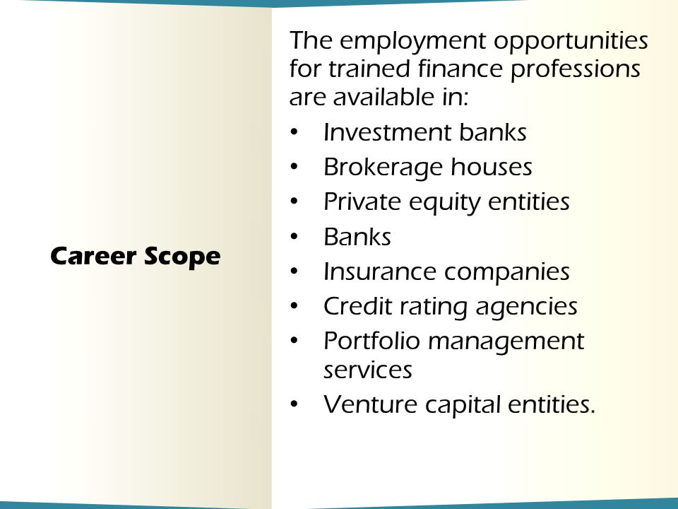 Career Scope The employment opportunities for trained finance professions are available in: Investment banks Brokerage houses Private equity entities Banks Insurance companies Credit rating agencies Portfolio management services Venture capital entities.
