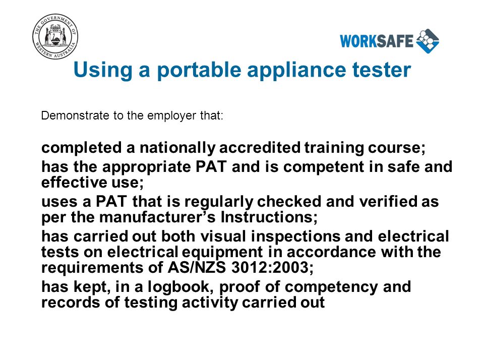 Using a portable appliance tester Demonstrate to the employer that: completed a nationally accredited training course; has the appropriate PAT and is competent in safe and effective use; uses a PAT that is regularly checked and verified as per the manufacturer’s Instructions; has carried out both visual inspections and electrical tests on electrical equipment in accordance with the requirements of AS/NZS 3012:2003; has kept, in a logbook, proof of competency and records of testing activity carried out