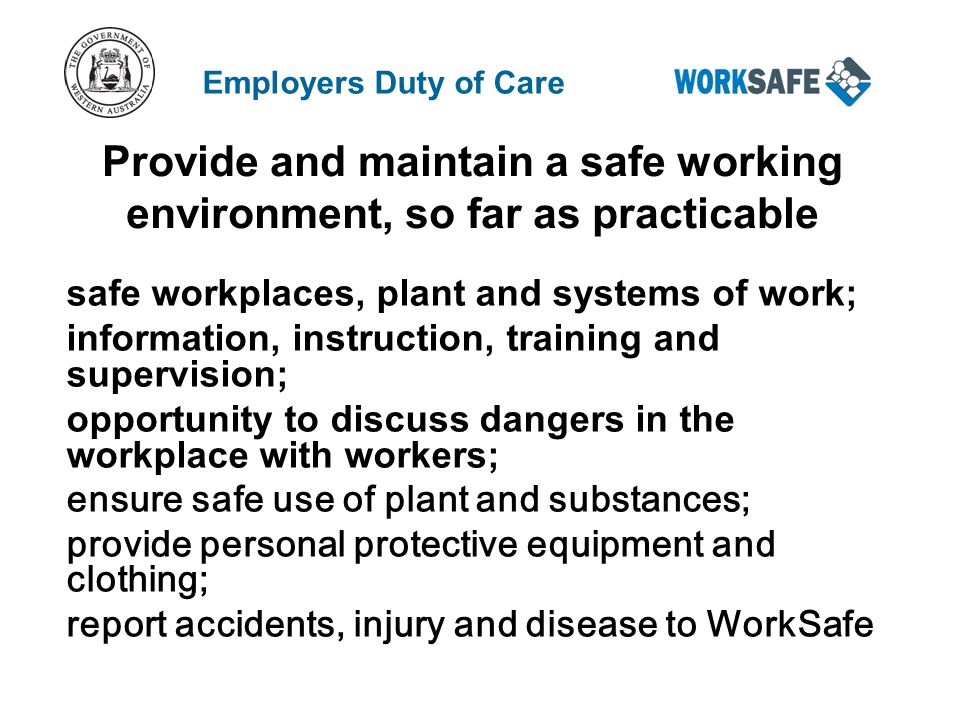 Provide and maintain a safe working environment, so far as practicable safe workplaces, plant and systems of work; information, instruction, training and supervision; opportunity to discuss dangers in the workplace with workers; ensure safe use of plant and substances; provide personal protective equipment and clothing; report accidents, injury and disease to WorkSafe Employers Duty of Care