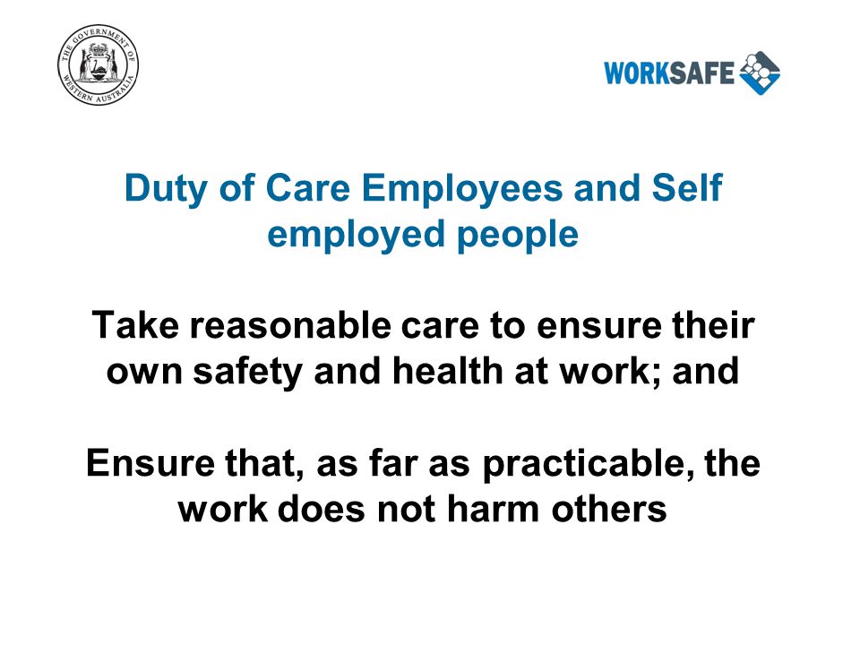Duty of Care Employees and Self employed people Take reasonable care to ensure their own safety and health at work; and Ensure that, as far as practicable, the work does not harm others
