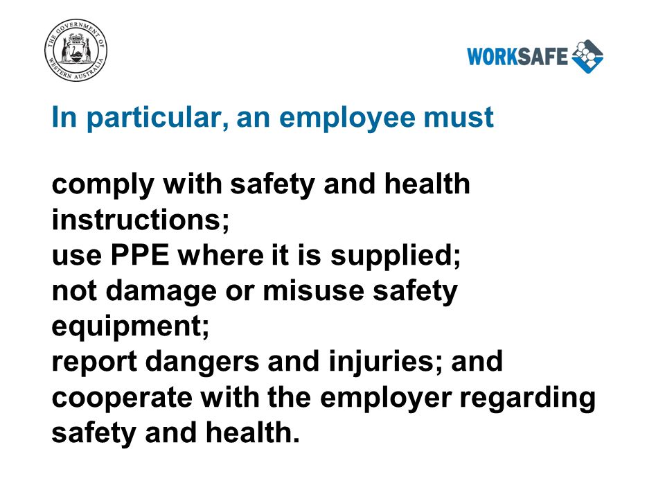 In particular, an employee must comply with safety and health instructions; use PPE where it is supplied; not damage or misuse safety equipment; report dangers and injuries; and cooperate with the employer regarding safety and health.