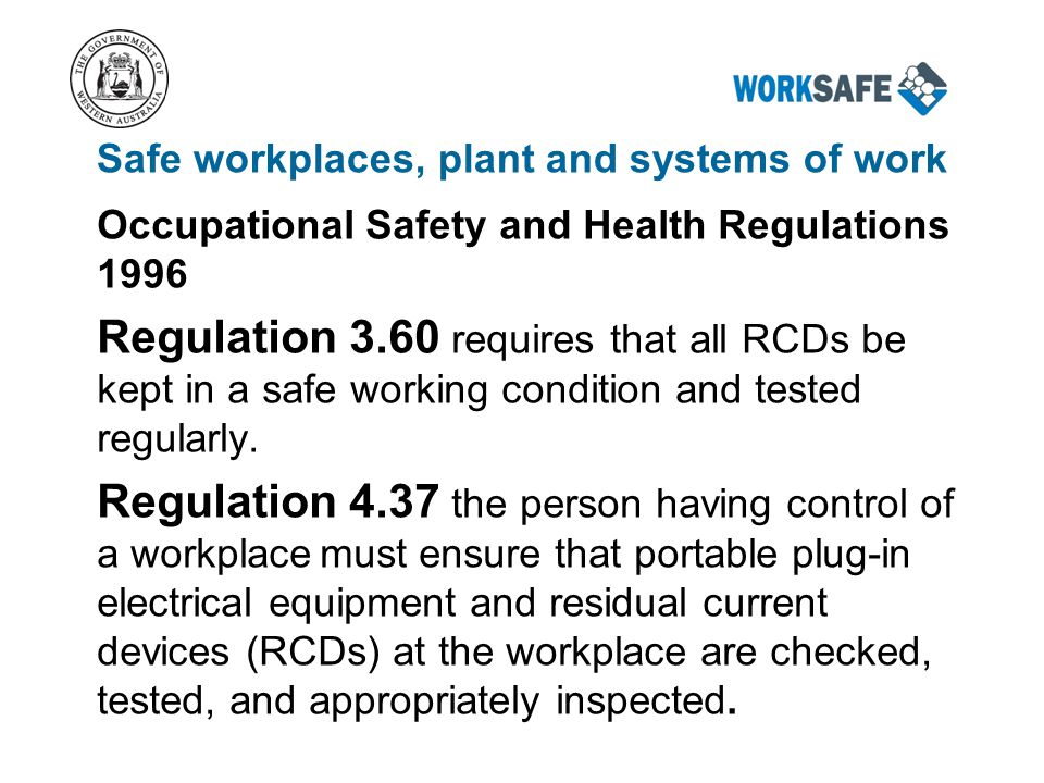 Safe workplaces, plant and systems of work Occupational Safety and Health Regulations 1996 Regulation 3.60 requires that all RCDs be kept in a safe working condition and tested regularly.