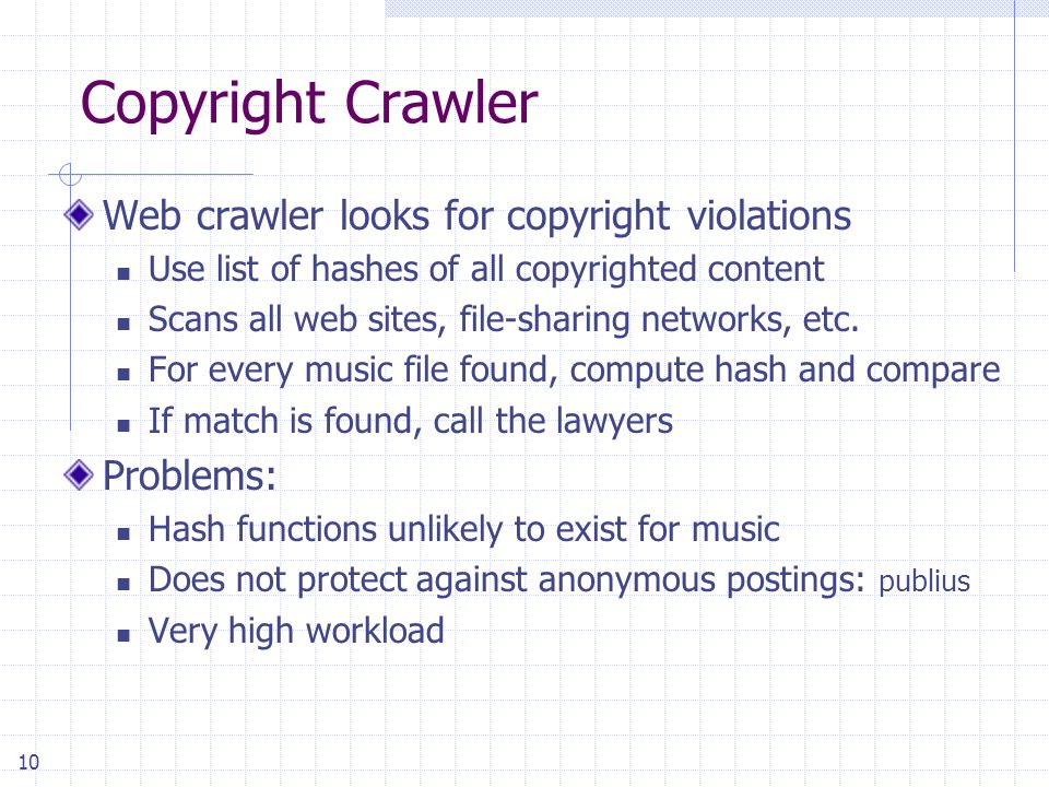 10 Copyright Crawler Web crawler looks for copyright violations Use list of hashes of all copyrighted content Scans all web sites, file-sharing networks, etc.