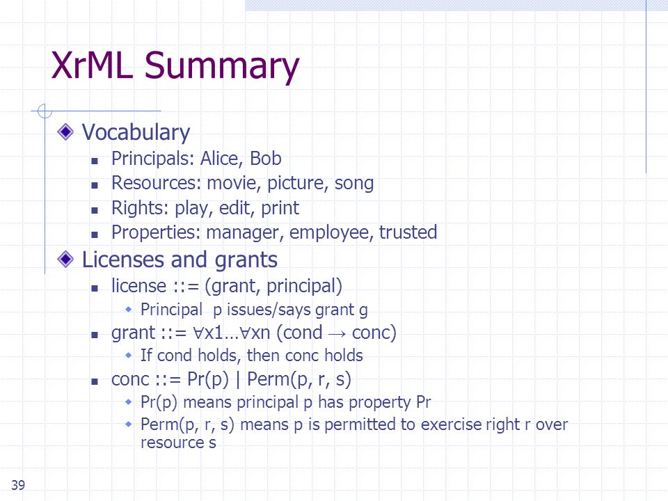 39 XrML Summary Vocabulary Principals: Alice, Bob Resources: movie, picture, song Rights: play, edit, print Properties: manager, employee, trusted Licenses and grants license ::= (grant, principal)  Principal p issues/says grant g grant ::= ∀ x1… ∀ xn (cond → conc)  If cond holds, then conc holds conc ::= Pr(p) | Perm(p, r, s)  Pr(p) means principal p has property Pr  Perm(p, r, s) means p is permitted to exercise right r over resource s