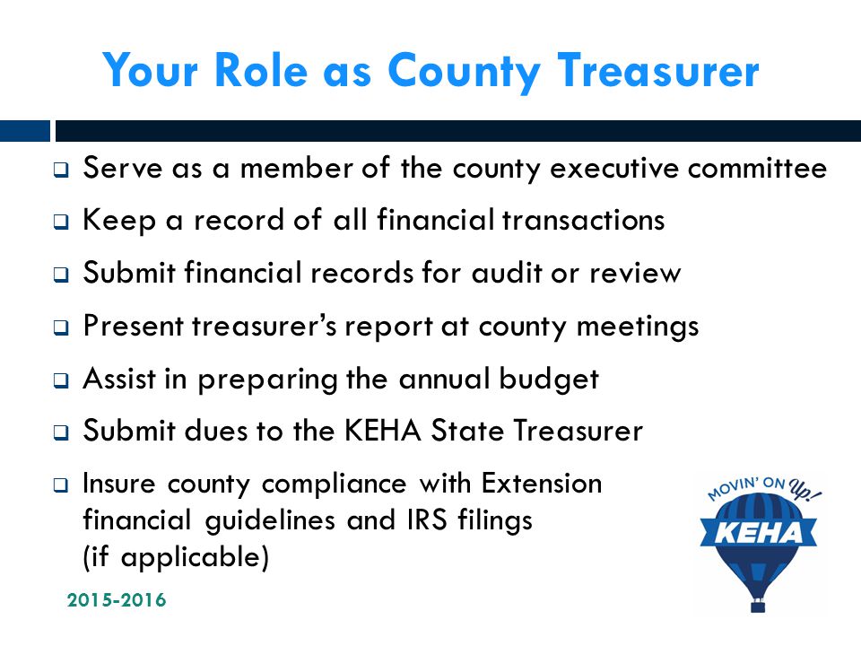 Your Role as County Treasurer  Serve as a member of the county executive committee  Keep a record of all financial transactions  Submit financial records for audit or review  Present treasurer’s report at county meetings  Assist in preparing the annual budget  Submit dues to the KEHA State Treasurer  Insure county compliance with Extension financial guidelines and IRS filings (if applicable)