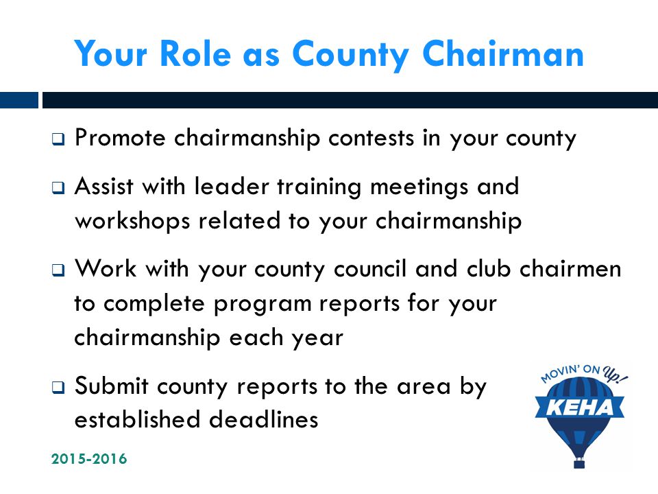 Your Role as County Chairman  Promote chairmanship contests in your county  Assist with leader training meetings and workshops related to your chairmanship  Work with your county council and club chairmen to complete program reports for your chairmanship each year  Submit county reports to the area by established deadlines