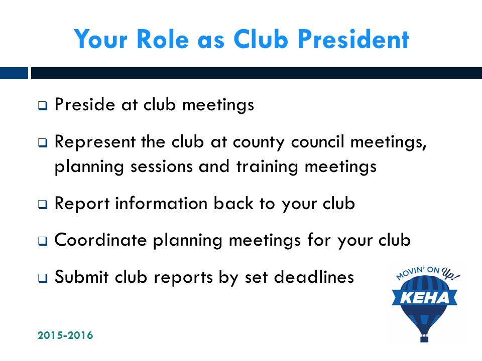 Your Role as Club President  Preside at club meetings  Represent the club at county council meetings, planning sessions and training meetings  Report information back to your club  Coordinate planning meetings for your club  Submit club reports by set deadlines