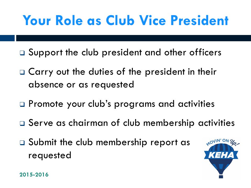 Your Role as Club Vice President  Support the club president and other officers  Carry out the duties of the president in their absence or as requested  Promote your club’s programs and activities  Serve as chairman of club membership activities  Submit the club membership report as requested