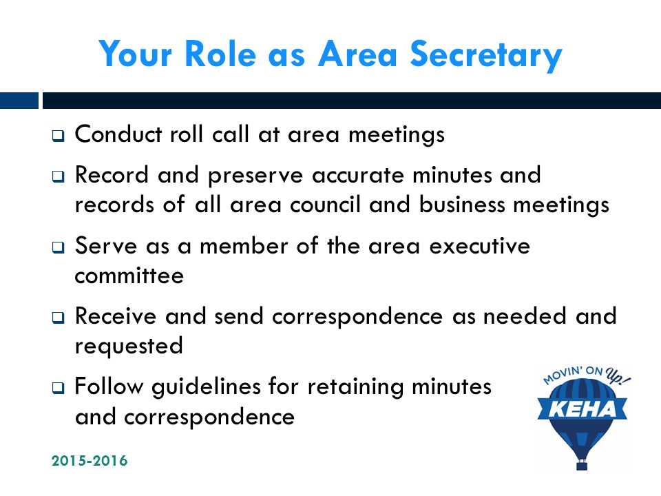 Your Role as Area Secretary  Conduct roll call at area meetings  Record and preserve accurate minutes and records of all area council and business meetings  Serve as a member of the area executive committee  Receive and send correspondence as needed and requested  Follow guidelines for retaining minutes and correspondence