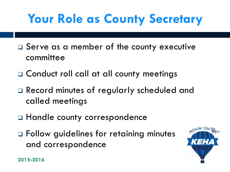 Your Role as County Secretary  Serve as a member of the county executive committee  Conduct roll call at all county meetings  Record minutes of regularly scheduled and called meetings  Handle county correspondence  Follow guidelines for retaining minutes and correspondence