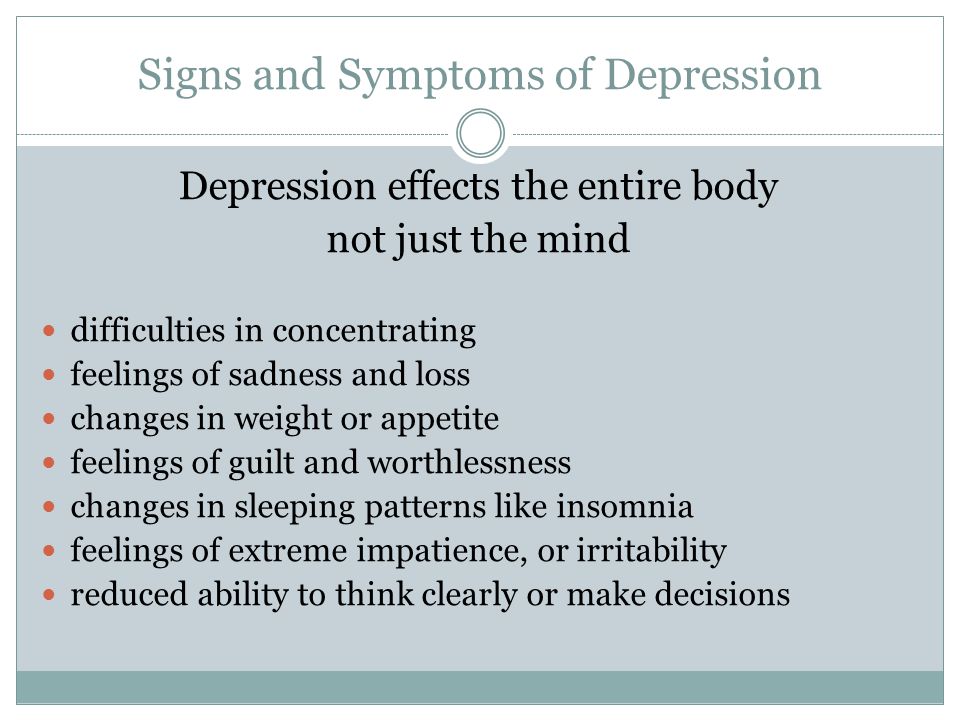 Signs and Symptoms of Depression Depression effects the entire body not just the mind difficulties in concentrating feelings of sadness and loss changes in weight or appetite feelings of guilt and worthlessness changes in sleeping patterns like insomnia feelings of extreme impatience, or irritability reduced ability to think clearly or make decisions