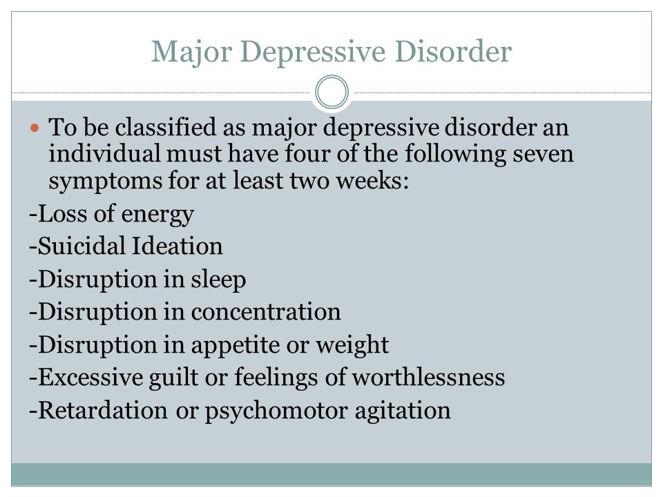 Major Depressive Disorder To be classified as major depressive disorder an individual must have four of the following seven symptoms for at least two weeks: -Loss of energy -Suicidal Ideation -Disruption in sleep -Disruption in concentration -Disruption in appetite or weight -Excessive guilt or feelings of worthlessness -Retardation or psychomotor agitation