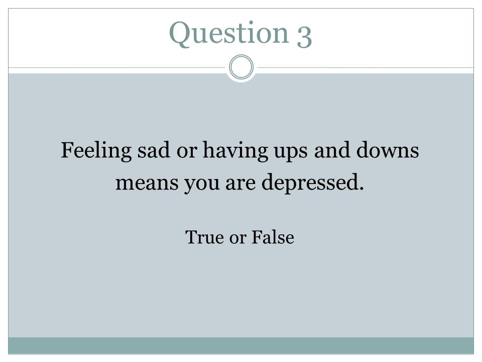 Question 3 Feeling sad or having ups and downs means you are depressed. True or False