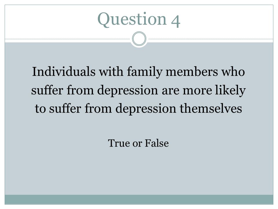 Question 4 Individuals with family members who suffer from depression are more likely to suffer from depression themselves True or False
