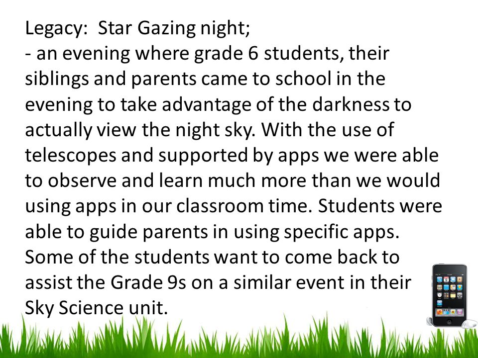 Legacy: Star Gazing night; - an evening where grade 6 students, their siblings and parents came to school in the evening to take advantage of the darkness to actually view the night sky.