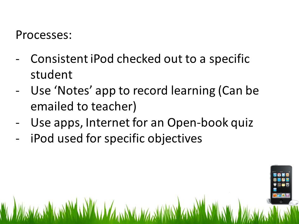 Processes: -Consistent iPod checked out to a specific student -Use ‘Notes’ app to record learning (Can be  ed to teacher) -Use apps, Internet for an Open-book quiz -iPod used for specific objectives